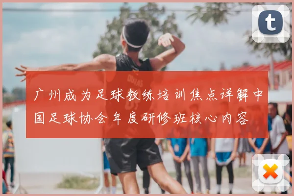 广州成为足球教练培训焦点详解中国足球协会年度研修班核心内容