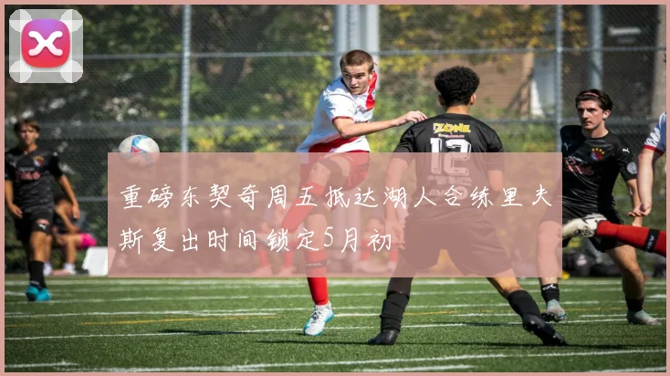 重磅东契奇周五抵达湖人合练里夫斯复出时间锁定5月初