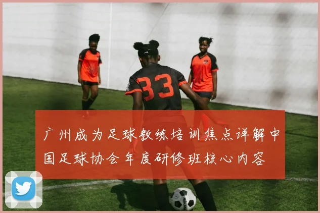 广州成为足球教练培训焦点详解中国足球协会年度研修班核心内容