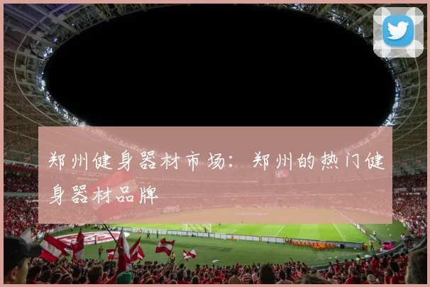 郑州健身器材市场:郑州的热门健身器材品牌